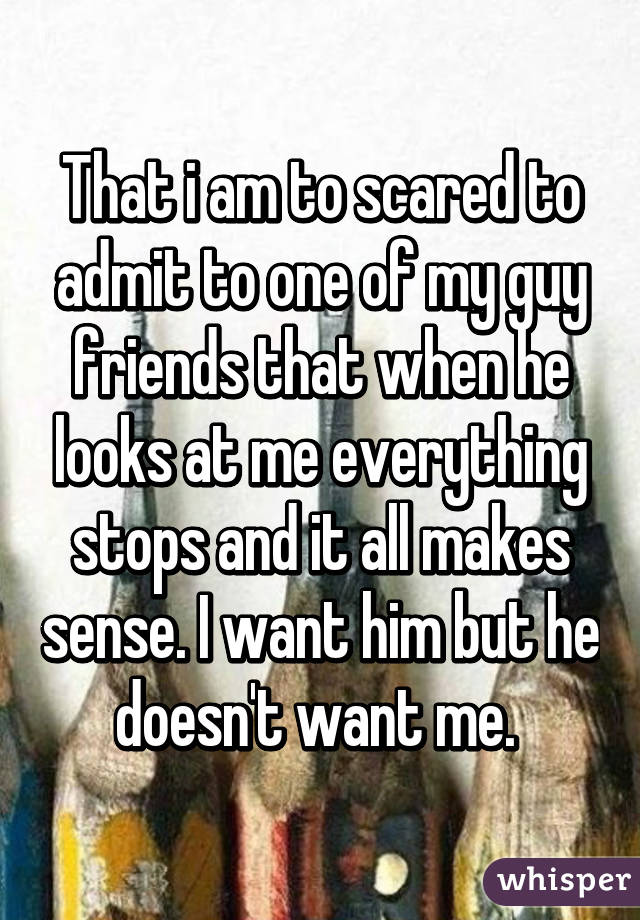 That i am to scared to admit to one of my guy friends that when he looks at me everything stops and it all makes sense. I want him but he doesn't want me. 