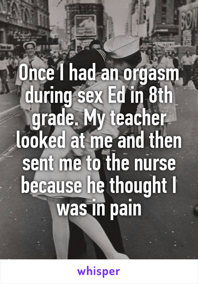 Once I had an orgasm during sex Ed in 8th grade. My teacher looked at me and then sent me to the nurse because he thought I was in pain