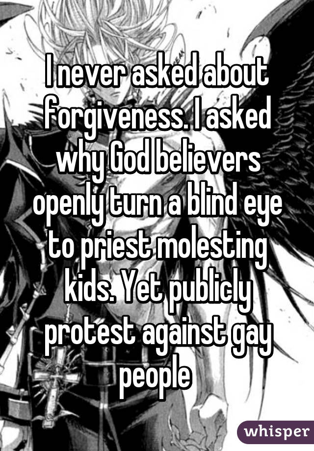 I never asked about forgiveness. I asked why God believers openly turn a blind eye to priest molesting kids. Yet publicly protest against gay people 