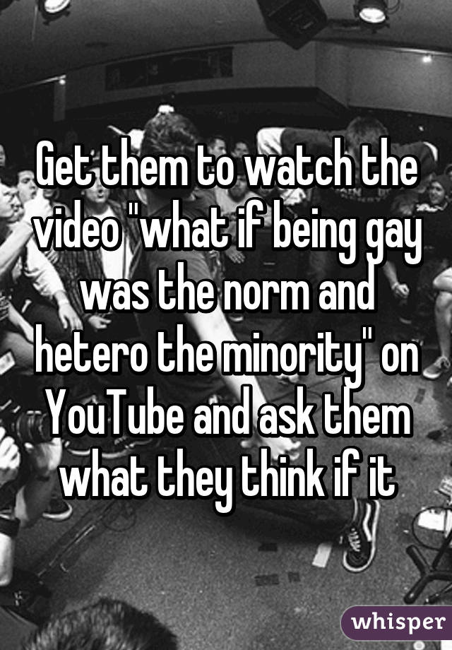 Get them to watch the video "what if being gay was the norm and hetero the minority" on YouTube and ask them what they think if it