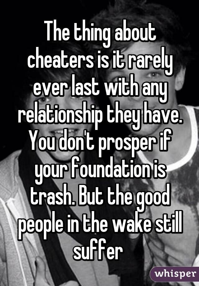 The thing about cheaters is it rarely ever last with any relationship they have. You don't prosper if your foundation is trash. But the good people in the wake still suffer 