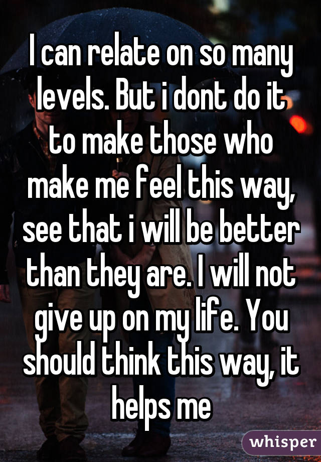 I can relate on so many levels. But i dont do it to make those who make me feel this way, see that i will be better than they are. I will not give up on my life. You should think this way, it helps me