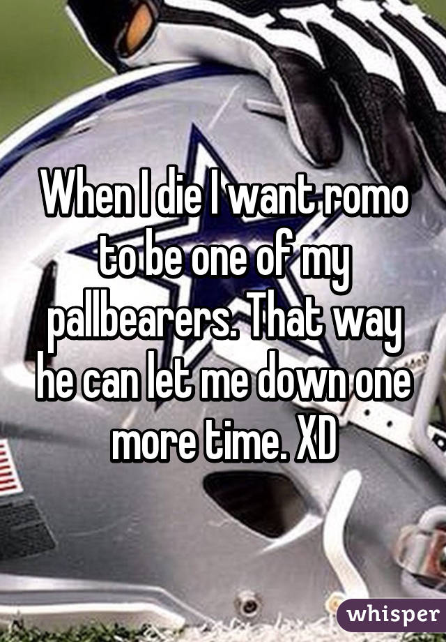 When I die I want romo to be one of my pallbearers. That way he can let me down one more time. XD