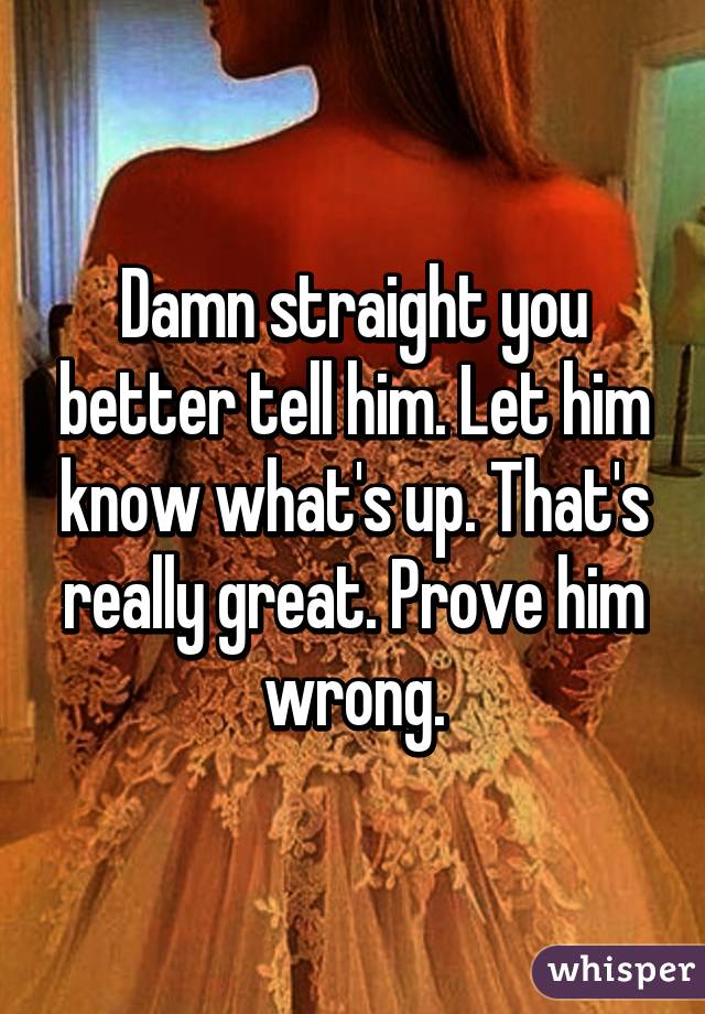 Damn straight you better tell him. Let him know what's up. That's really great. Prove him wrong.