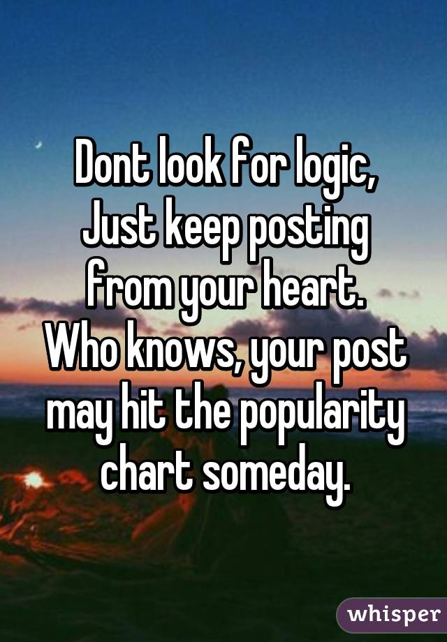 Dont look for logic,
Just keep posting from your heart.
Who knows, your post may hit the popularity chart someday.