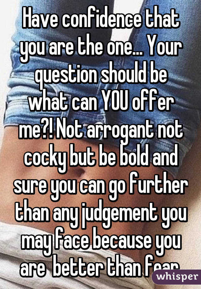 Have confidence that you are the one... Your question should be what can YOU offer me?! Not arrogant not cocky but be bold and sure you can go further than any judgement you may face because you are  better than fear.