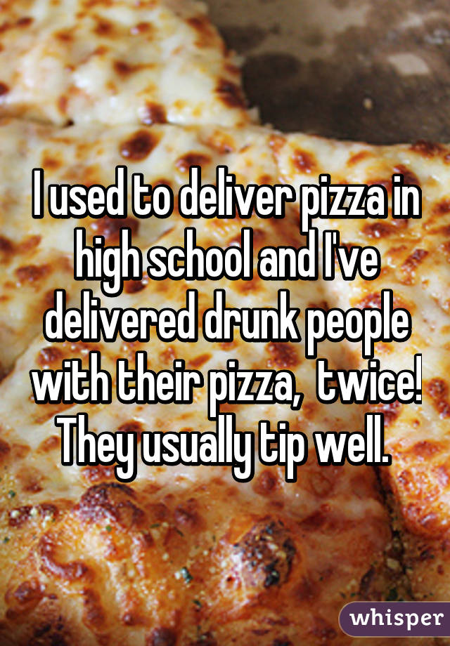 I used to deliver pizza in high school and I've delivered drunk people with their pizza,  twice! They usually tip well. 