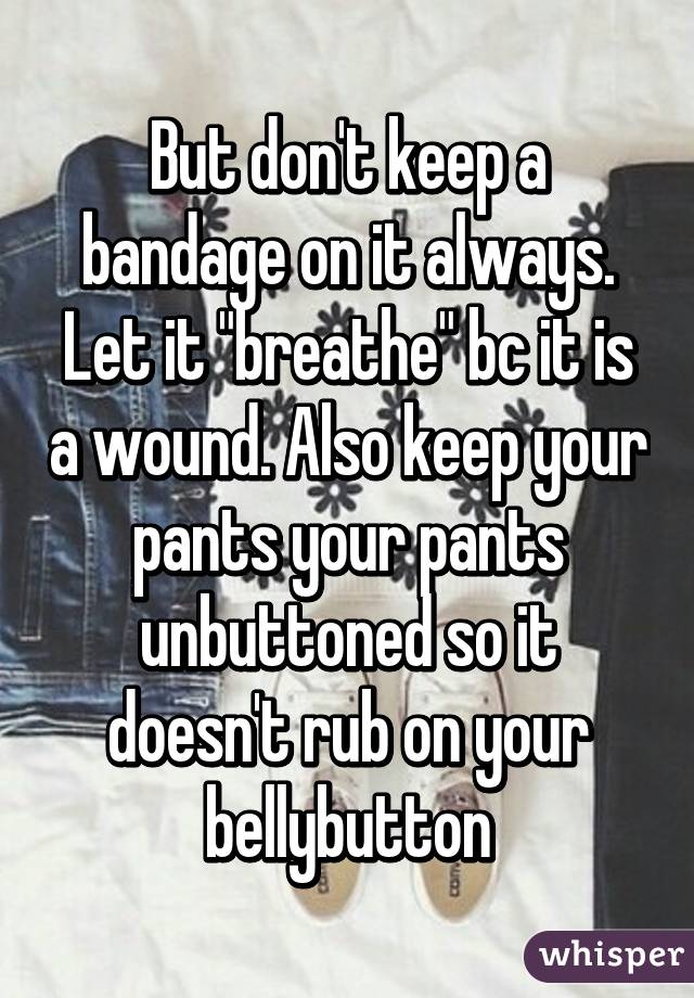 But don't keep a bandage on it always. Let it "breathe" bc it is a wound. Also keep your pants your pants unbuttoned so it doesn't rub on your bellybutton