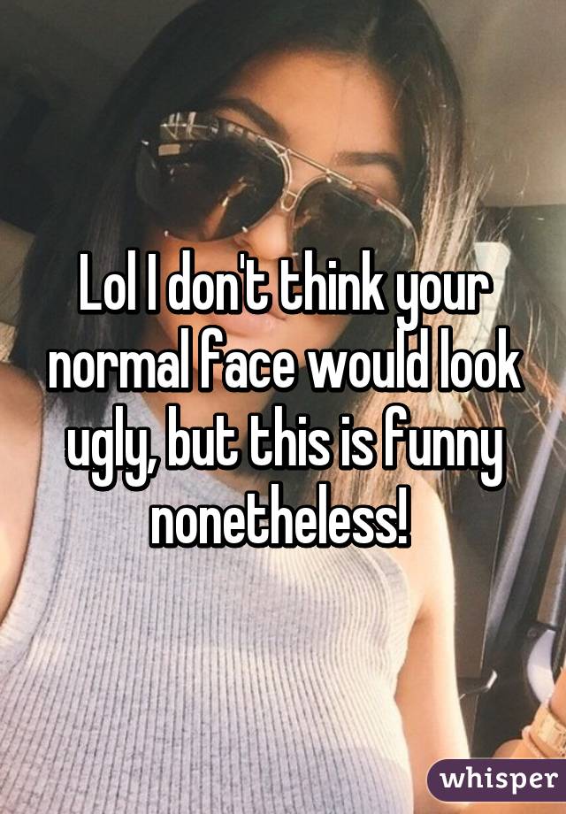 Lol I don't think your normal face would look ugly, but this is funny nonetheless! 