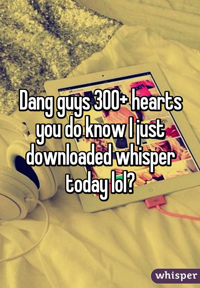 Dang guys 300+ hearts you do know I just downloaded whisper today lol😝