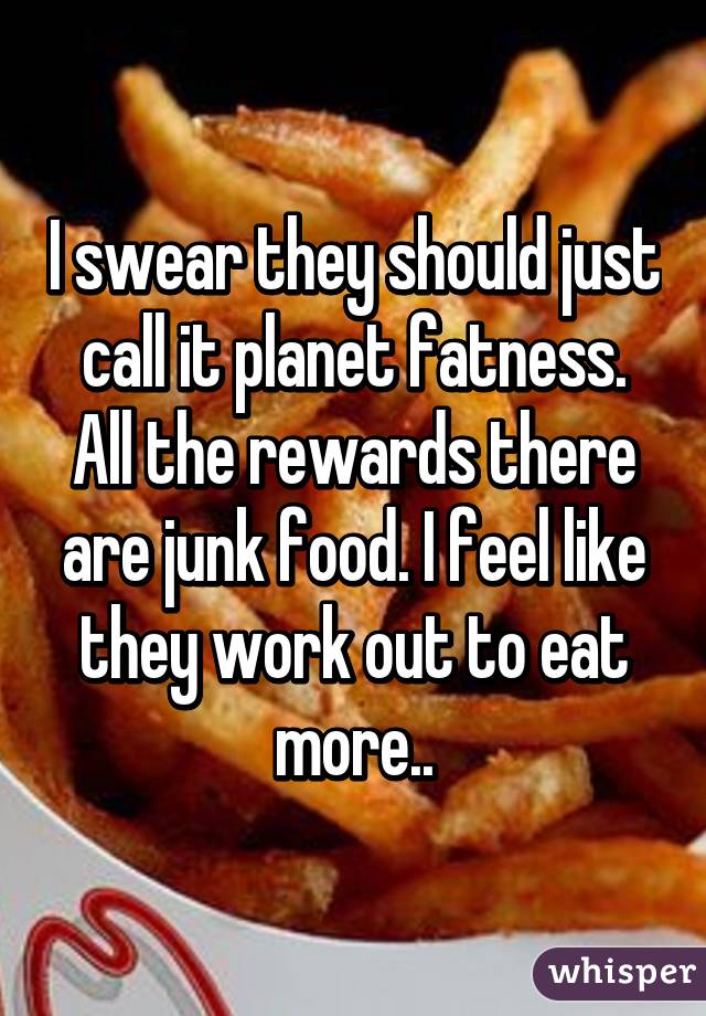 I swear they should just call it planet fatness. All the rewards there are junk food. I feel like they work out to eat more..