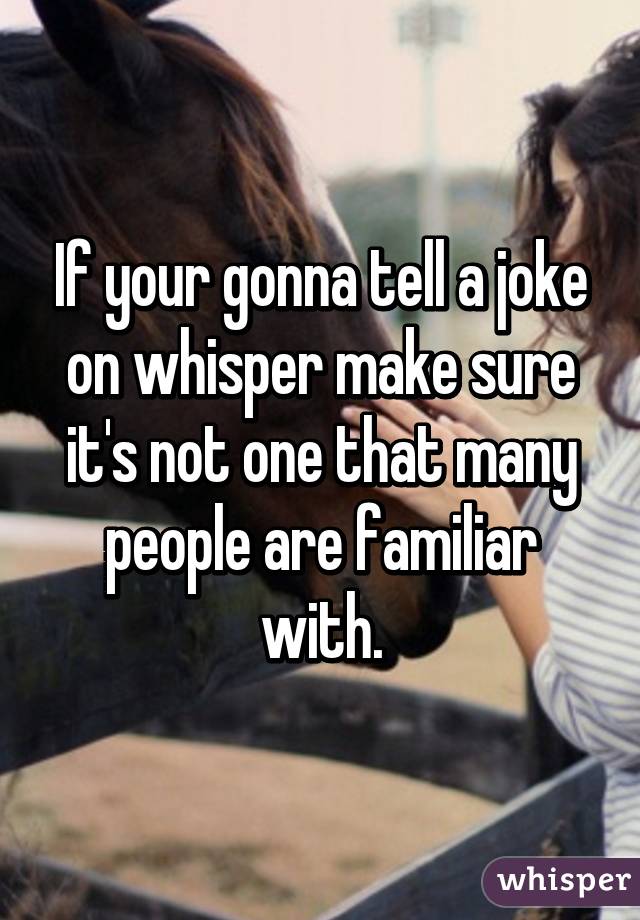 If your gonna tell a joke on whisper make sure it's not one that many people are familiar with.