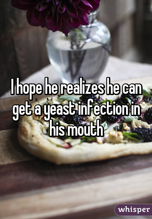 I hope he realizes he can get a yeast infection in his mouth