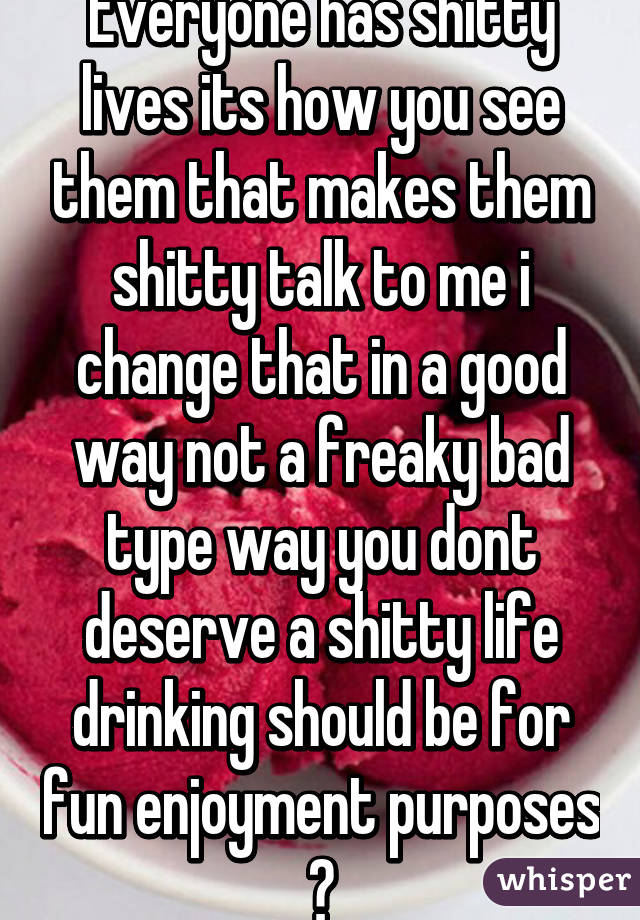 Everyone has shitty lives its how you see them that makes them shitty talk to me i change that in a good way not a freaky bad type way you dont deserve a shitty life drinking should be for fun enjoyment purposes 😊