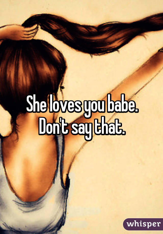 She loves you babe. Don't say that.