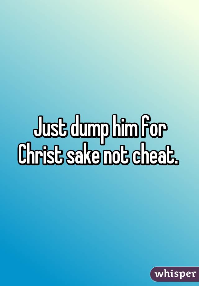 Just dump him for Christ sake not cheat. 