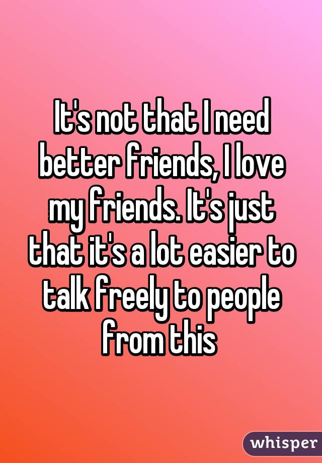 It's not that I need better friends, I love my friends. It's just that it's a lot easier to talk freely to people from this 