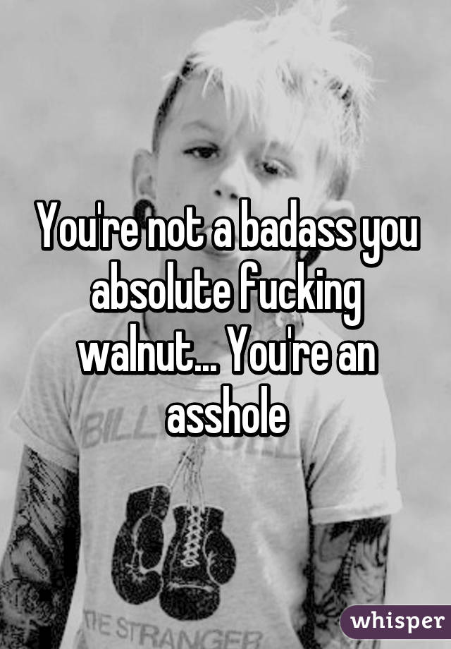 You're not a badass you absolute fucking walnut... You're an asshole