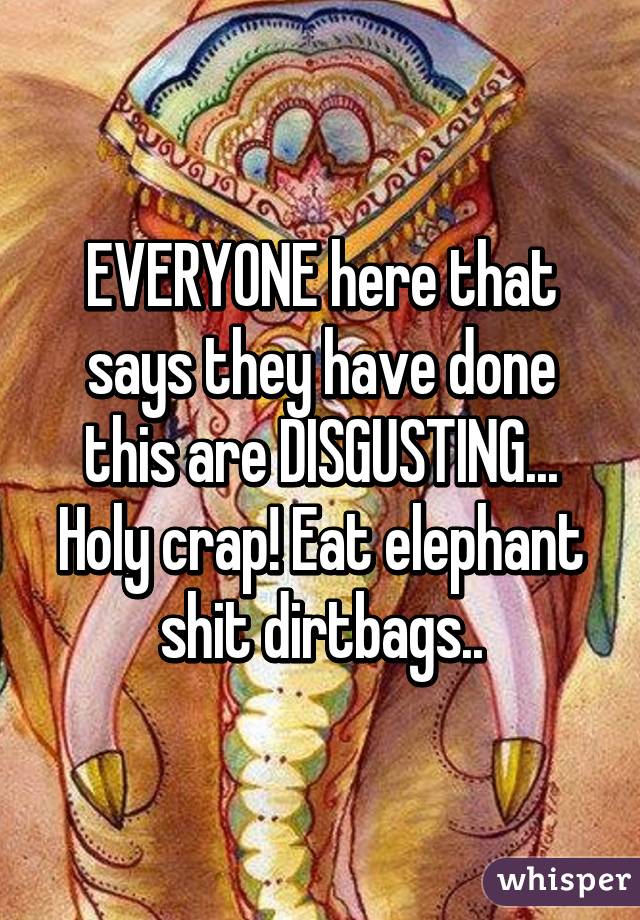 EVERYONE here that says they have done this are DISGUSTING... Holy crap! Eat elephant shit dirtbags..