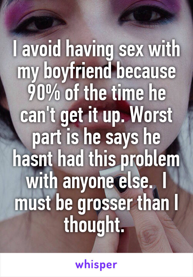 I avoid having sex with my boyfriend because 90% of the time he can't get it up. Worst part is he says he hasnt had this problem with anyone else.  I must be grosser than I thought. 