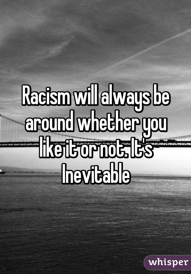 Racism will always be around whether you like it or not. It's Inevitable