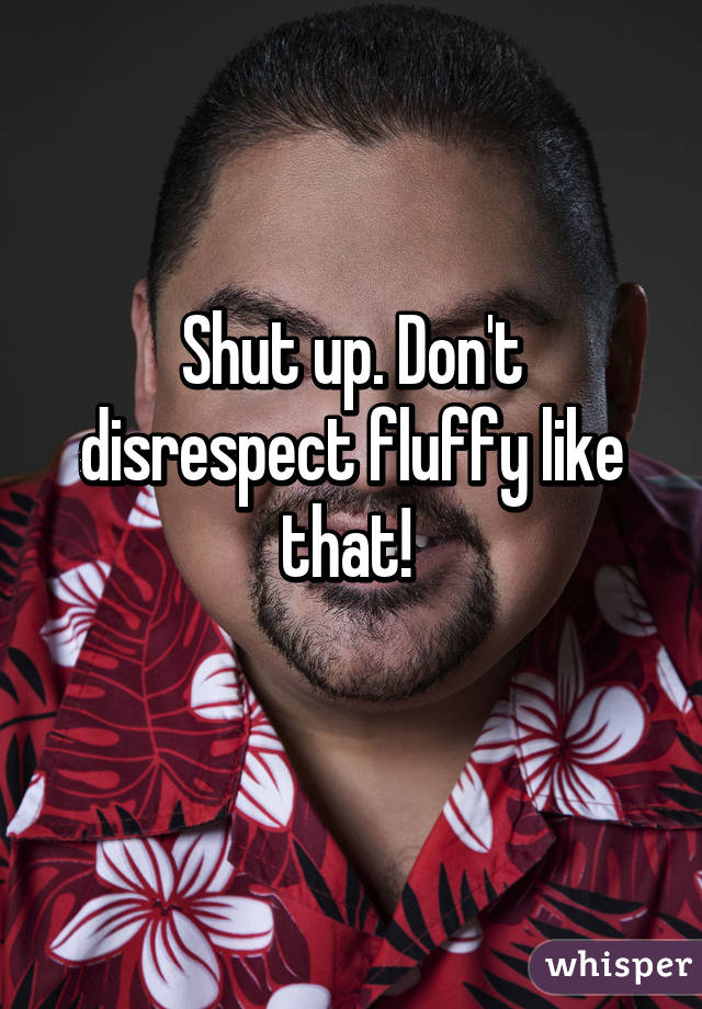 Shut up. Don't disrespect fluffy like that! 
