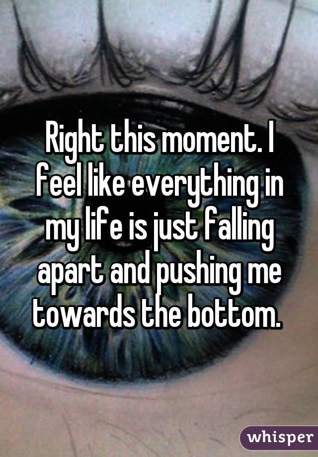 Right this moment. I feel like everything in my life is just falling apart and pushing me towards the bottom. 