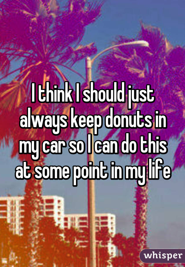 I think I should just always keep donuts in my car so I can do this at some point in my life