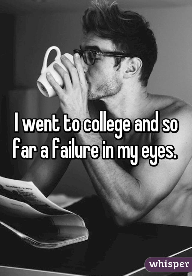 I went to college and so far a failure in my eyes. 