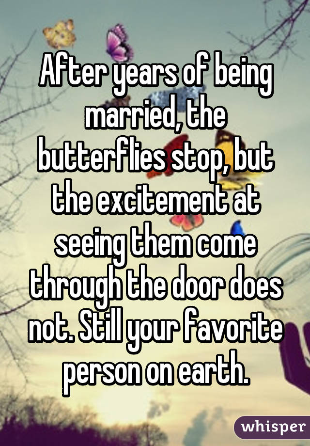 After years of being married, the butterflies stop, but the excitement at seeing them come through the door does not. Still your favorite person on earth.