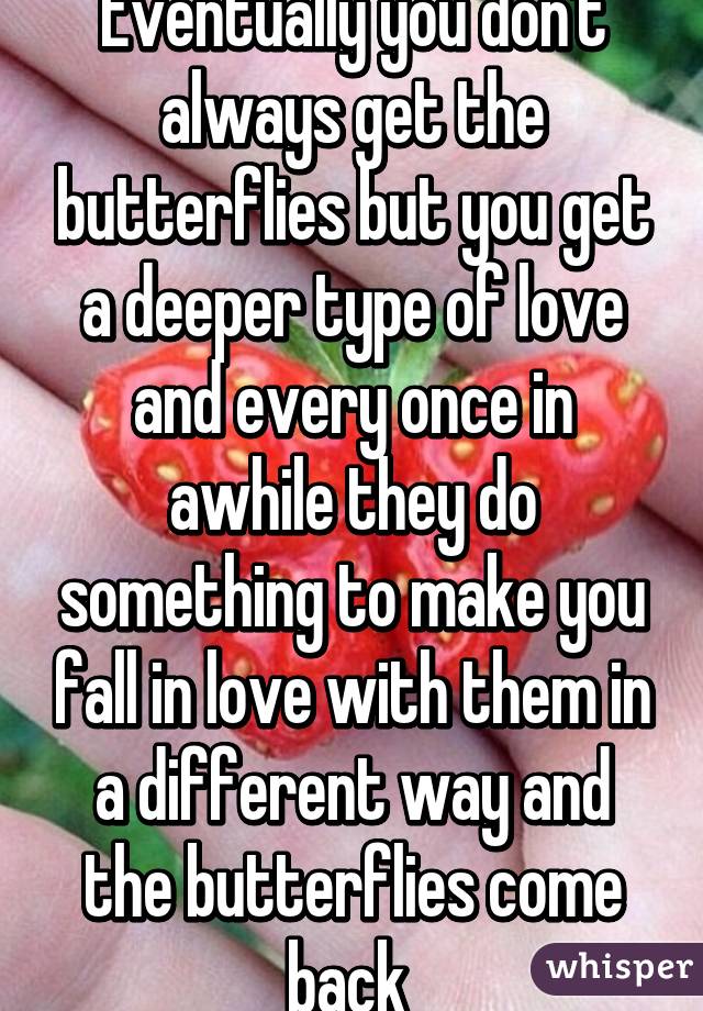 Eventually you don't always get the butterflies but you get a deeper type of love and every once in awhile they do something to make you fall in love with them in a different way and the butterflies come back 