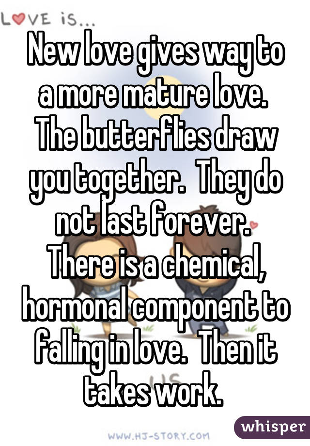 New love gives way to a more mature love.  The butterflies draw you together.  They do not last forever.  There is a chemical, hormonal component to falling in love.  Then it takes work. 