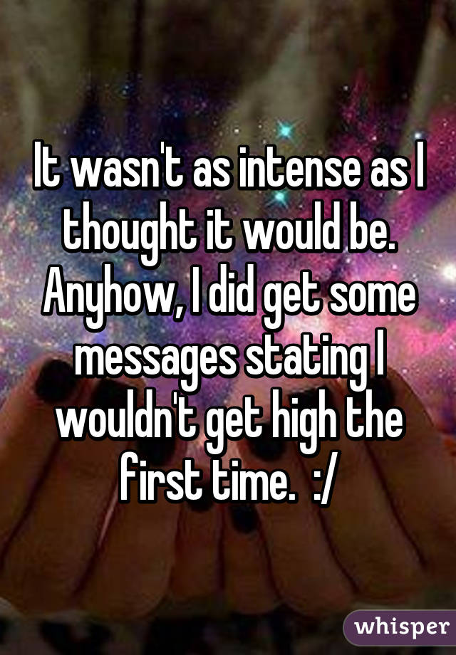 It wasn't as intense as I thought it would be. Anyhow, I did get some messages stating I wouldn't get high the first time.  :/