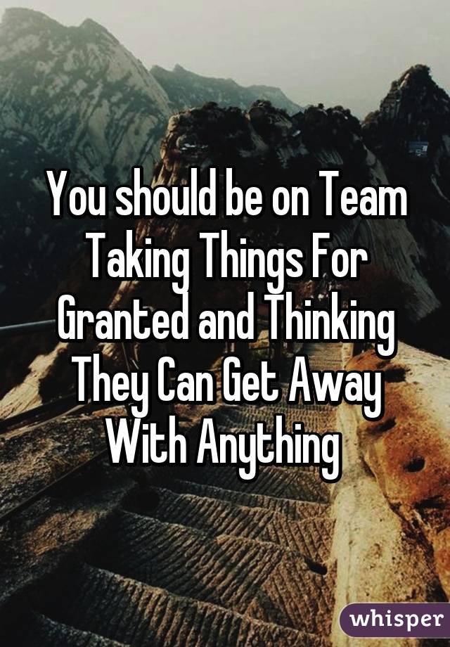 You should be on Team Taking Things For Granted and Thinking They Can Get Away With Anything 