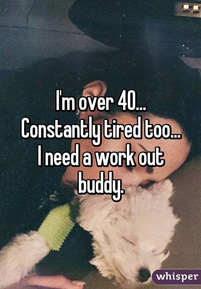 I'm over 40...
Constantly tired too...
I need a work out buddy.