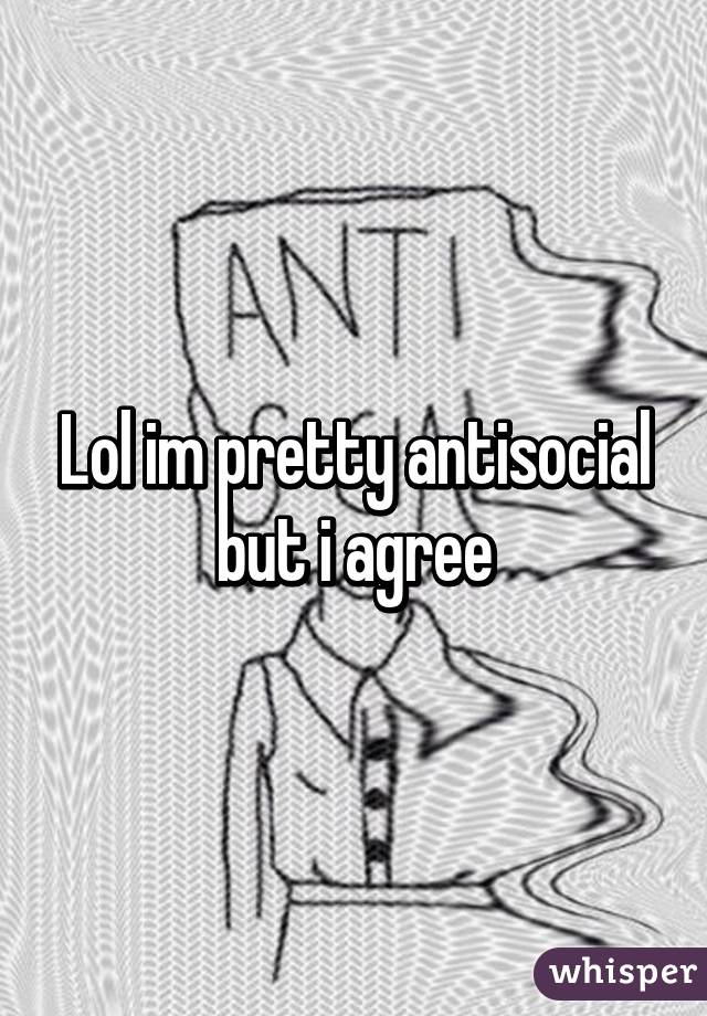 Lol im pretty antisocial but i agree