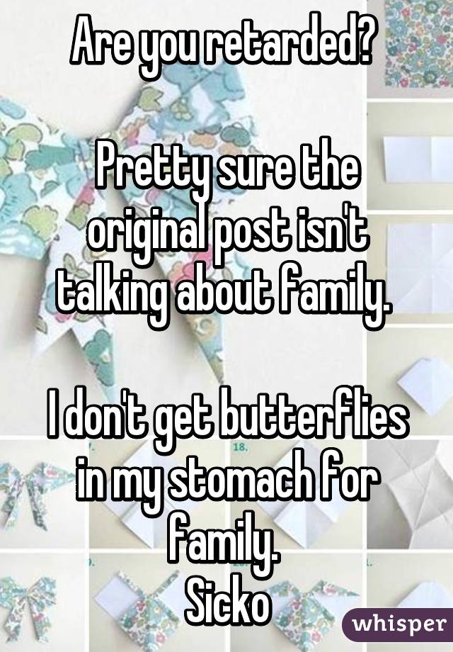 Are you retarded? 

Pretty sure the original post isn't talking about family. 

I don't get butterflies in my stomach for family. 
Sicko