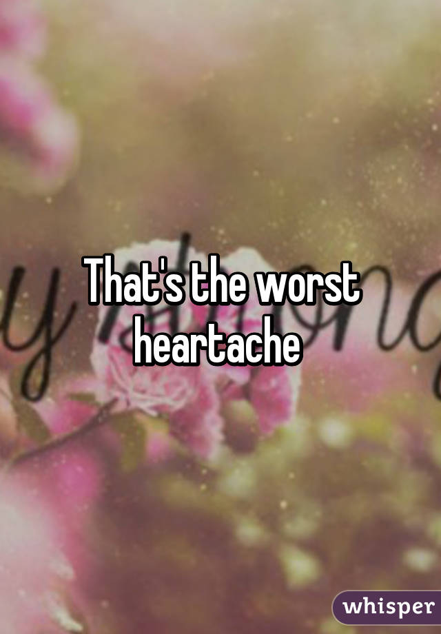 That's the worst heartache 