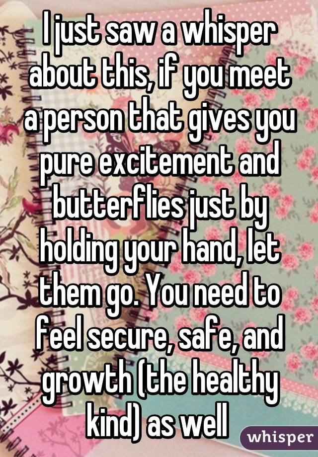 I just saw a whisper about this, if you meet a person that gives you pure excitement and butterflies just by holding your hand, let them go. You need to feel secure, safe, and growth (the healthy kind) as well 