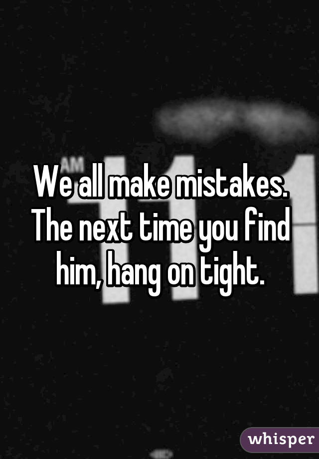 We all make mistakes. The next time you find him, hang on tight.