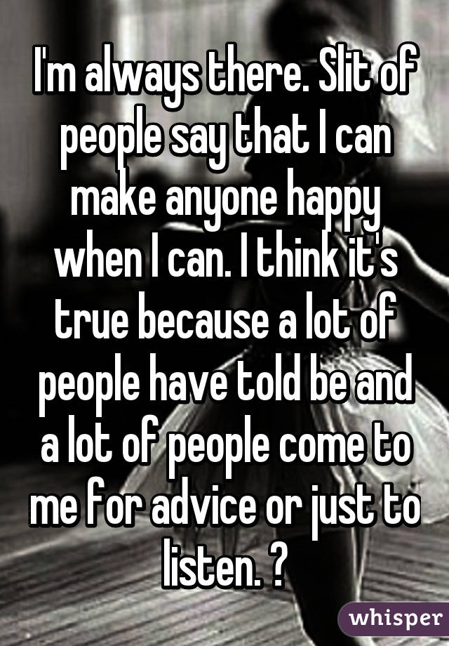 I'm always there. Slit of people say that I can make anyone happy when I can. I think it's true because a lot of people have told be and a lot of people come to me for advice or just to listen. 😊