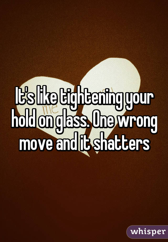 It's like tightening your hold on glass. One wrong move and it shatters