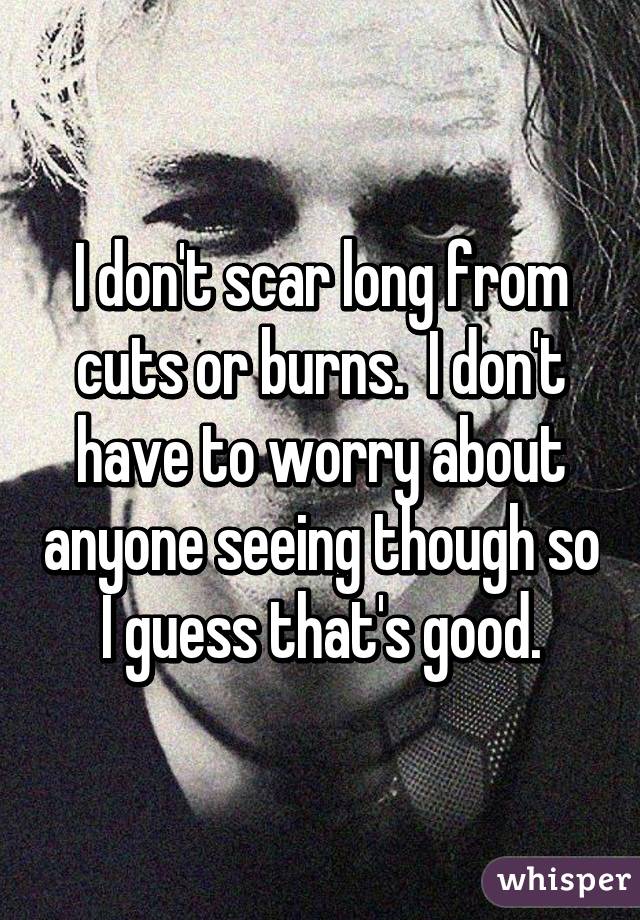 I don't scar long from cuts or burns.  I don't have to worry about anyone seeing though so I guess that's good.