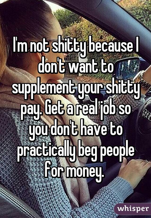 I'm not shitty because I don't want to supplement your shitty pay. Get a real job so you don't have to practically beg people for money. 