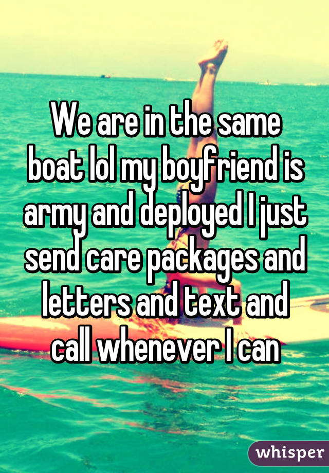 We are in the same boat lol my boyfriend is army and deployed I just send care packages and letters and text and call whenever I can