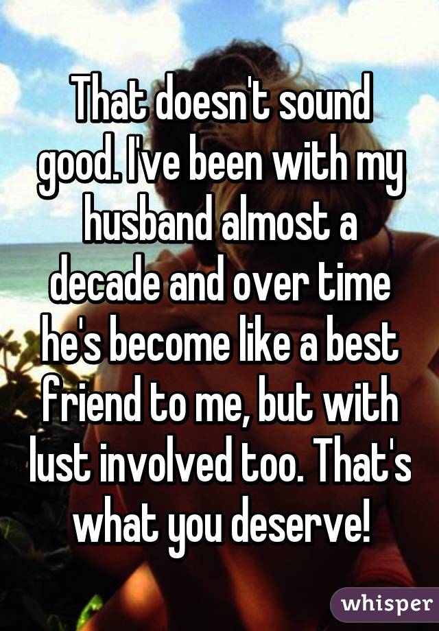 That doesn't sound good. I've been with my husband almost a decade and over time he's become like a best friend to me, but with lust involved too. That's what you deserve!