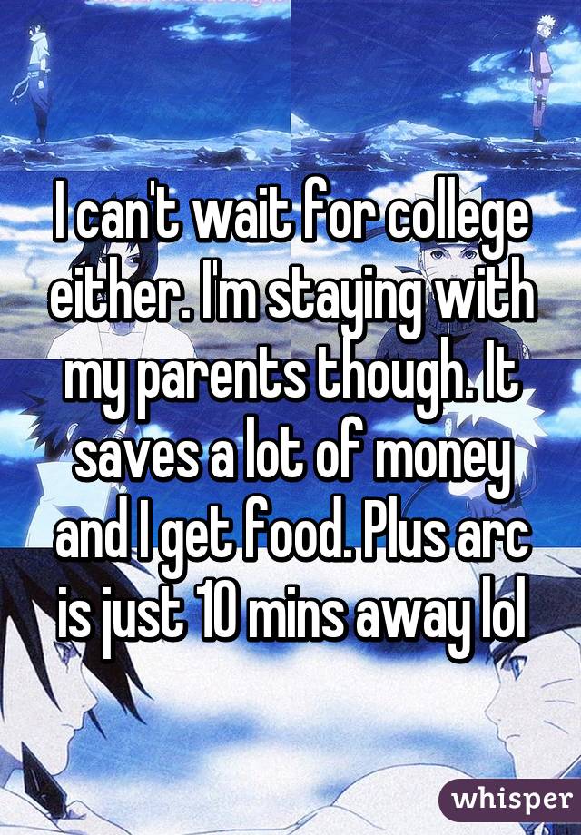 I can't wait for college either. I'm staying with my parents though. It saves a lot of money and I get food. Plus arc is just 10 mins away lol