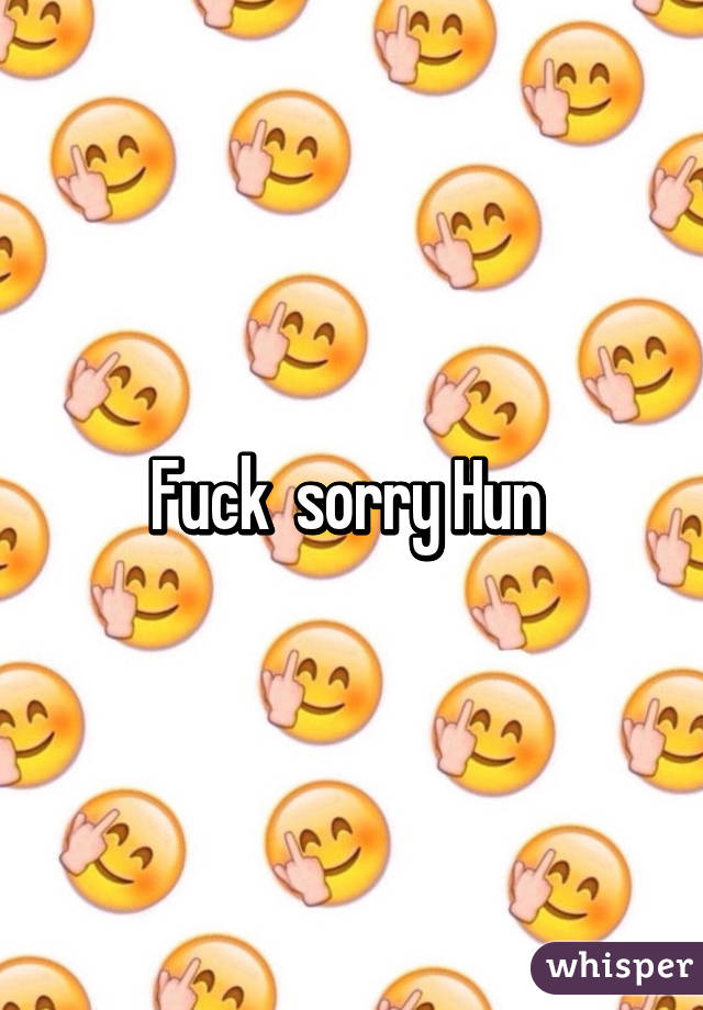 Fuck  sorry Hun 