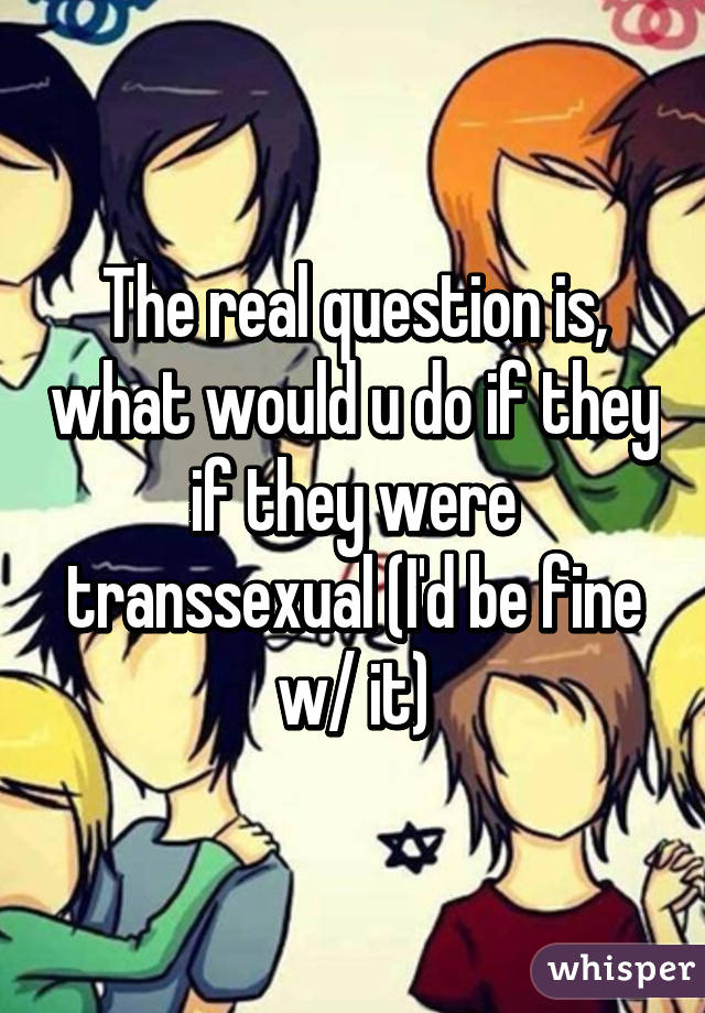 The real question is, what would u do if they if they were transsexual (I'd be fine w/ it)