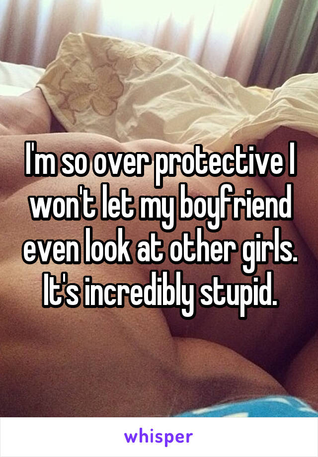 I'm so over protective I won't let my boyfriend even look at other girls. It's incredibly stupid.